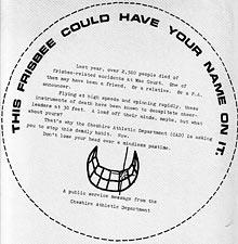 Last year, over 2,500 people died of frisbee-related accidents at Mac Court. One of them may have been a friend. Or a relative. Or a P.A. announcer. Flying at high speeds and spinning rapidly, these instruments of death have been known to decapitate cheerleaders at 30 feet. A load off their minds, maybe, but what about yours? That's why the Cheshire Athletic Department (CAD) is asking you to stop this deadly habit. Now. Don't lose your head over a mindless pasttime. INSTRUCTIONS: 1. Make copies of this sheet, if necessary. 2. Cut on dotted line. 3. Tape inside frisbee. 4. Fly frisbee at game. 5. Don't get caught. (Nojo, circa 1980)